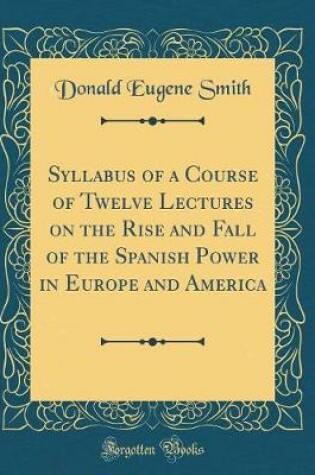 Cover of Syllabus of a Course of Twelve Lectures on the Rise and Fall of the Spanish Power in Europe and America (Classic Reprint)