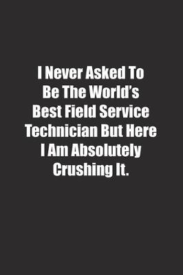 Book cover for I Never Asked To Be The World's Best Field Service Technician But Here I Am Absolutely Crushing It.