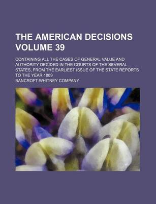 Book cover for The American Decisions Volume 39; Containing All the Cases of General Value and Authority Decided in the Courts of the Several States, from the Earliest Issue of the State Reports to the Year 1869