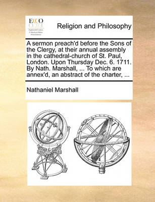 Book cover for A Sermon Preach'd Before the Sons of the Clergy, at Their Annual Assembly in the Cathedral-Church of St. Paul, London. Upon Thursday Dec. 6. 1711. by Nath. Marshall, ... to Which Are Annex'd, an Abstract of the Charter, ...