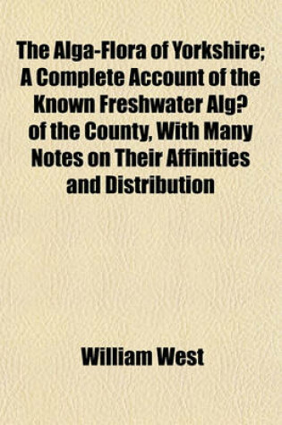 Cover of The Alga-Flora of Yorkshire; A Complete Account of the Known Freshwater Algae of the County, with Many Notes on Their Affinities and Distribution