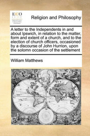 Cover of A Letter to the Independents in and about Ipswich, in Relation to the Matter, Form and Extent of a Church, and to the Election of Church Officers, Occasioned by a Discourse of John Hurrion, Upon the Solomn Occasion of the Settlement