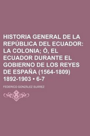 Cover of Historia General de La Republica del Ecuador (6-7); La Colonia O, El Ecuador Durante El Gobierno de Los Reyes de Espana (1564-1809) 1892-1903