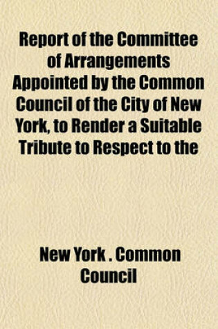 Cover of Report of the Committee of Arrangements Appointed by the Common Council of the City of New York, to Render a Suitable Tribute to Respect to the