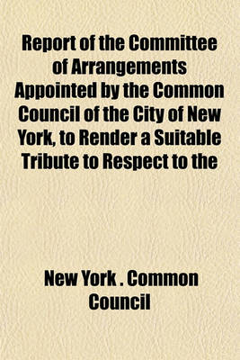 Book cover for Report of the Committee of Arrangements Appointed by the Common Council of the City of New York, to Render a Suitable Tribute to Respect to the