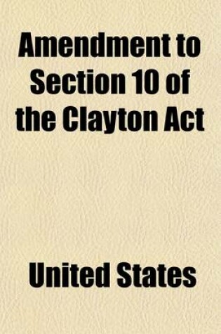 Cover of Amendment to Section 10 of the Clayton ACT; Hearing Sixty-Sixth Congress, Third Session, on H.R. 16060. February 11, 1921