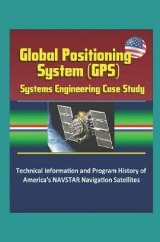 Cover of Global Positioning System (GPS) Systems Engineering Case Study - Technical Information and Program History of America's NAVSTAR Navigation Satellites