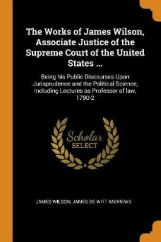 Cover of The Works of James Wilson, Associate Justice of the Supreme Court of the United States ...