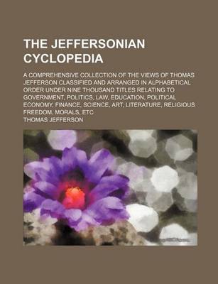 Book cover for The Jeffersonian Cyclopedia; A Comprehensive Collection of the Views of Thomas Jefferson Classified and Arranged in Alphabetical Order Under Nine Thousand Titles Relating to Government, Politics, Law, Education, Political Economy, Finance, Science, Art, Litera