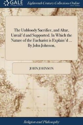 Cover of The Unbloody Sacrifice, and Altar, Unvail'd and Supported. in Which the Nature of the Eucharist Is Explain'd ... by John Johnson,