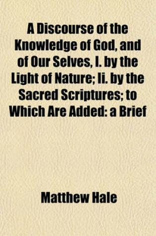 Cover of A Discourse of the Knowledge of God, and of Our Selves, I. by the Light of Nature; II. by the Sacred Scriptures; To Which Are Added