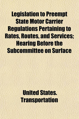 Book cover for Legislation to Preempt State Motor Carrier Regulations Pertaining to Rates, Routes, and Services; Hearing Before the Subcommittee on Surface