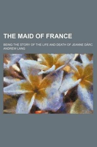 Cover of The Maid of France; Being the Story of the Life and Death of Jeanne Da Rc