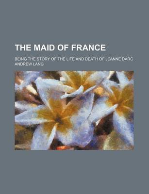 Book cover for The Maid of France; Being the Story of the Life and Death of Jeanne Da Rc