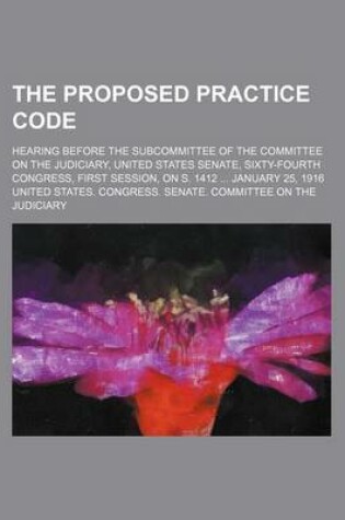 Cover of The Proposed Practice Code; Hearing Before the Subcommittee of the Committee on the Judiciary, United States Senate, Sixty-Fourth Congress, First Session, on S. 1412 January 25, 1916