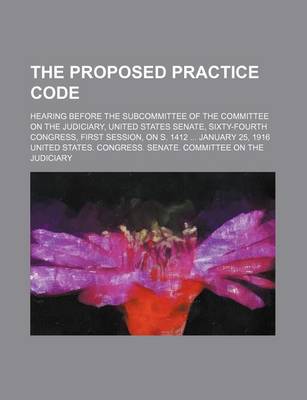 Book cover for The Proposed Practice Code; Hearing Before the Subcommittee of the Committee on the Judiciary, United States Senate, Sixty-Fourth Congress, First Session, on S. 1412 January 25, 1916