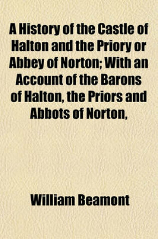 Cover of A History of the Castle of Halton and the Priory or Abbey of Norton; With an Account of the Barons of Halton, the Priors and Abbots of Norton,