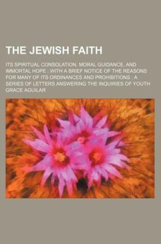 Cover of The Jewish Faith; Its Spiritual Consolation, Moral Guidance, and Immortal Hope with a Brief Notice of the Reasons for Many of Its Ordinances and Prohibitions a Series of Letters Answering the Inquiries of Youth