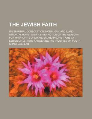 Book cover for The Jewish Faith; Its Spiritual Consolation, Moral Guidance, and Immortal Hope with a Brief Notice of the Reasons for Many of Its Ordinances and Prohibitions a Series of Letters Answering the Inquiries of Youth