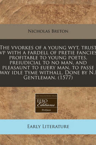 Cover of The Vvorkes of a Young Wyt, Trust VP with a Fardell of Pretie Fancies Profitable to Young Poetes, Preiudicial to No Man, and Pleasaunt to Euery Man, to Passe Away Idle Tyme Withall. Done by N.B. Gentleman. (1577)