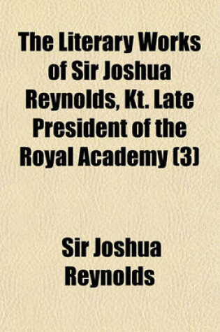 Cover of The Literary Works of Sir Joshua Reynolds, Kt. Late President of the Royal Academy Volume 3; Containing His Discourses, Papers in the Idler, the Journal of a Tour Through Flanders and Holland, and Also His Commentary on Du Fresnoy's Art of Painting. Printed fr