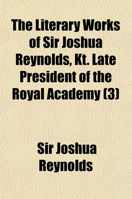 Book cover for The Literary Works of Sir Joshua Reynolds, Kt. Late President of the Royal Academy Volume 3; Containing His Discourses, Papers in the Idler, the Journal of a Tour Through Flanders and Holland, and Also His Commentary on Du Fresnoy's Art of Painting. Printed fr