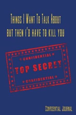 Cover of Things I Want to Talk about But Then I'd Have to Kill You Confidential Top Secret Confidential Journal