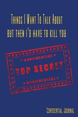 Book cover for Things I Want to Talk about But Then I'd Have to Kill You Confidential Top Secret Confidential Journal