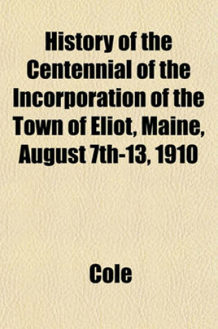 Cover of History of the Centennial of the Incorporation of the Town of Eliot, Maine, August 7th-13, 1910