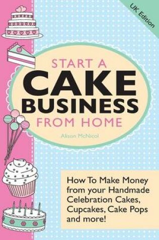 Cover of Start A Cake Business From Home - How To Make Money from Your Handmade Celebration Cakes, Cupcakes, Cake Pops and More! UK Edition.