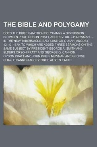 Cover of The Bible and Polygamy; Does the Bible Sanction Polygamy? a Discussion Between Prof. Orson Pratt, and REV. Dr. J.P. Newman in the New Tabernacle, Salt Lake City, Utah, August 12, 13, 1870. to Which Are Added Three Sermons on the Same