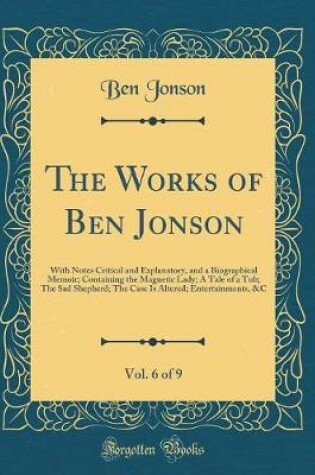 Cover of The Works of Ben Jonson, Vol. 6 of 9: With Notes Critical and Explanatory, and a Biographical Memoir; Containing the Magnetic Lady; A Tale of a Tub; The Sad Shepherd; The Case Is Altered; Entertainments, &C (Classic Reprint)
