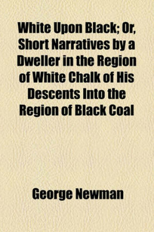 Cover of White Upon Black; Or, Short Narratives by a Dweller in the Region of White Chalk of His Descents Into the Region of Black Coal