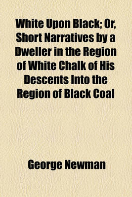 Book cover for White Upon Black; Or, Short Narratives by a Dweller in the Region of White Chalk of His Descents Into the Region of Black Coal