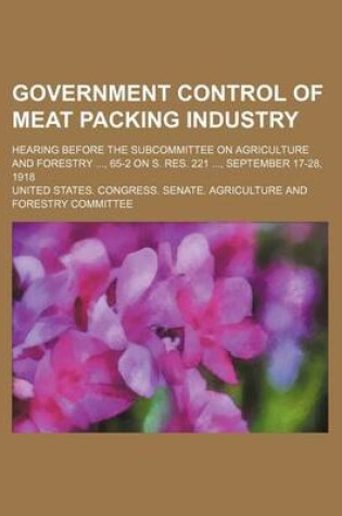 Cover of Government Control of Meat Packing Industry; Hearing Before the Subcommittee on Agriculture and Forestry, 65-2 on S. Res. 221, September 17-28, 1918