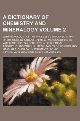 Cover of A Dictionary of Chemistry and Mineralogy; With an Account of the Processes Employed in Many of the Most Important Chemical Manufactures to Which Are Added a Description of Chemical Apparatus, and Various Useful Tables of Weights Volume 2
