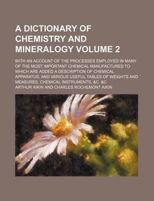 Book cover for A Dictionary of Chemistry and Mineralogy; With an Account of the Processes Employed in Many of the Most Important Chemical Manufactures to Which Are Added a Description of Chemical Apparatus, and Various Useful Tables of Weights Volume 2