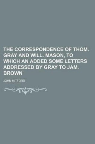 Cover of The Correspondence of Thom. Gray and Will. Mason, to Which an Added Some Letters Addressed by Gray to Jam. Brown