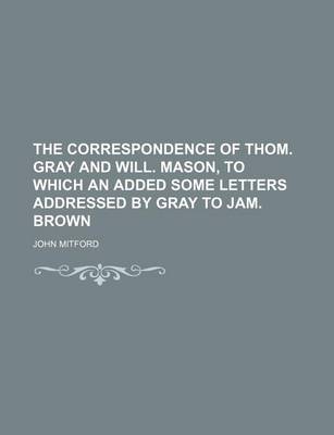 Book cover for The Correspondence of Thom. Gray and Will. Mason, to Which an Added Some Letters Addressed by Gray to Jam. Brown