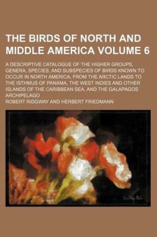 Cover of The Birds of North and Middle America Volume 6; A Descriptive Catalogue of the Higher Groups, Genera, Species, and Subspecies of Birds Known to Occur in North America, from the Arctic Lands to the Isthmus of Panama, the West Indies and Other Islands of T