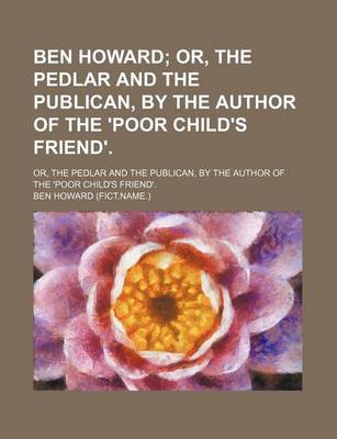 Book cover for Ben Howard; Or, the Pedlar and the Publican, by the Author of the 'Poor Child's Friend' Or, the Pedlar and the Publican, by the Author of the 'Poor Child's Friend'.