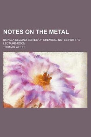 Cover of Notes on the Metal; Being a Second Series of Chemical Notes for the Lecture-Room