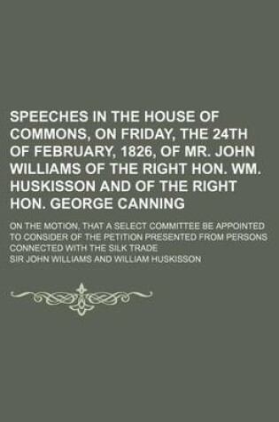 Cover of Speeches in the House of Commons, on Friday, the 24th of February, 1826, of Mr. John Williams of the Right Hon. Wm. Huskisson and of the Right Hon. George Canning; On the Motion, That a Select Committee Be Appointed to Consider of the Petition Presente