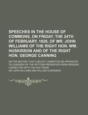 Book cover for Speeches in the House of Commons, on Friday, the 24th of February, 1826, of Mr. John Williams of the Right Hon. Wm. Huskisson and of the Right Hon. George Canning; On the Motion, That a Select Committee Be Appointed to Consider of the Petition Presente