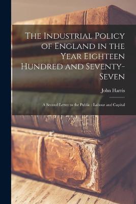 Book cover for The Industrial Policy of England in the Year Eighteen Hundred and Seventy-seven [microform]