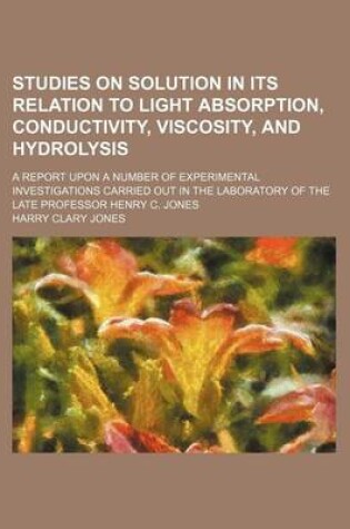 Cover of Studies on Solution in Its Relation to Light Absorption, Conductivity, Viscosity, and Hydrolysis; A Report Upon a Number of Experimental Investigations Carried Out in the Laboratory of the Late Professor Henry C. Jones