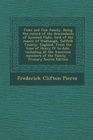 Cover of Fiske and Fisk Family. Being the Record of the Descendants of Symond Fiske, Lord of the Manor of Stadhaugh, Suffolk County, England, from the Time of
