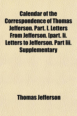 Book cover for Calendar of the Correspondence of Thomas Jefferson. Part. I. Letters from Jefferson. [Part. II. Letters to Jefferson. Part III. Supplementary