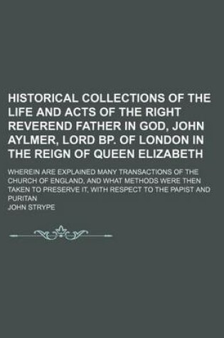 Cover of Historical Collections of the Life and Acts of the Right Reverend Father in God, John Aylmer, Lord BP. of London in the Reign of Queen Elizabeth; Wherein Are Explained Many Transactions of the Church of England, and What Methods Were Then Taken to Preserve