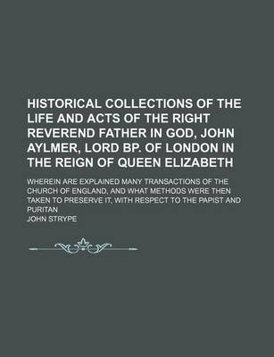 Book cover for Historical Collections of the Life and Acts of the Right Reverend Father in God, John Aylmer, Lord BP. of London in the Reign of Queen Elizabeth; Wherein Are Explained Many Transactions of the Church of England, and What Methods Were Then Taken to Preserve